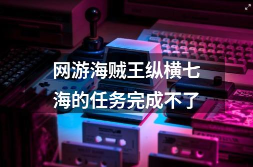 网游海贼王纵横七海的任务完成不了-第1张-游戏信息-龙启网
