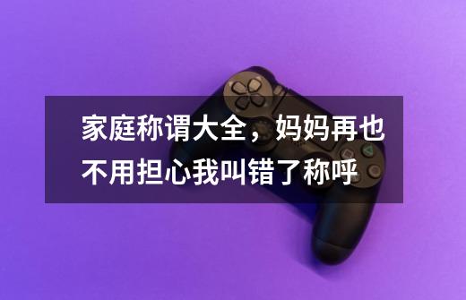 家庭称谓大全,妈妈再也不用担心我叫错了称呼-第1张-游戏信息-龙启网