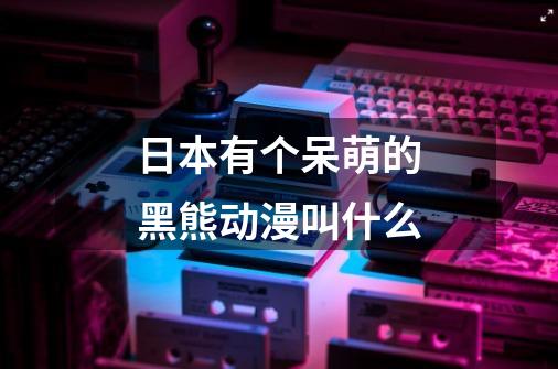 日本有个呆萌的黑熊动漫叫什么-第1张-游戏信息-龙启网