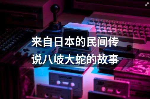 来自日本的民间传说八岐大蛇的故事-第1张-游戏信息-龙启网