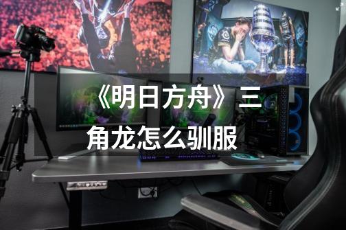 《明日方舟》三角龙怎么驯服-第1张-游戏信息-龙启网