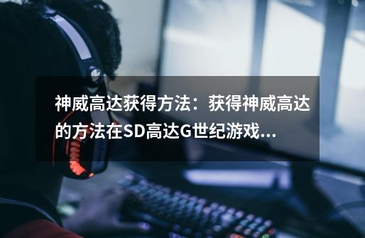 神威高达获得方法:获得神威高达的方法在SD高达G世纪游戏中挖掘-第1张-游戏信息-龙启网