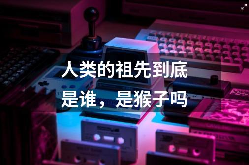 人类的祖先到底是谁，是猴子吗-第1张-游戏信息-龙启网