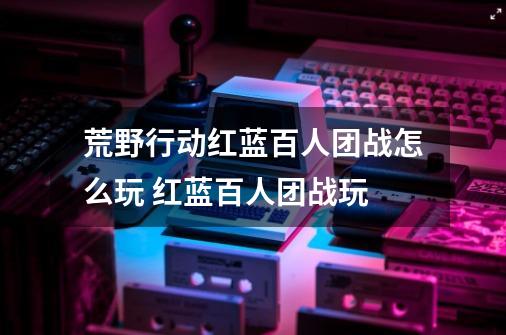 荒野行动红蓝百人团战怎么玩 红蓝百人团战玩-第1张-游戏信息-龙启网