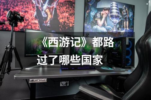 《西游记》都路过了哪些国家-第1张-游戏信息-龙启网