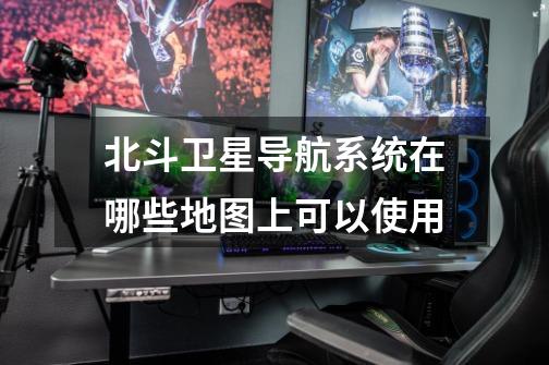 北斗卫星导航系统在哪些地图上可以使用-第1张-游戏信息-龙启网