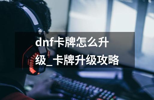 dnf卡牌怎么升级_卡牌升级攻略-第1张-游戏信息-龙启网