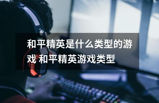 和平精英是什么类型的游戏 和平精英游戏类型-第1张-游戏信息-龙启网