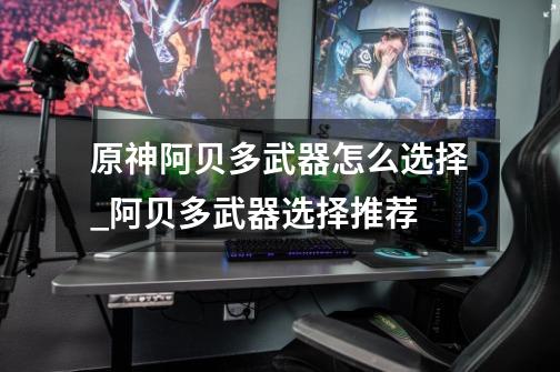 原神阿贝多武器怎么选择_阿贝多武器选择推荐-第1张-游戏信息-龙启网