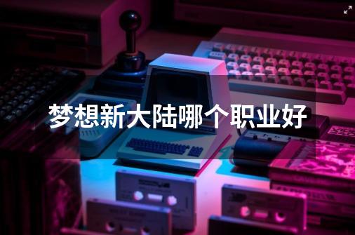 梦想新大陆哪个职业好-第1张-游戏信息-龙启网