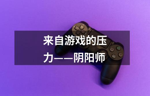 来自游戏的压力——阴阳师-第1张-游戏信息-龙启网