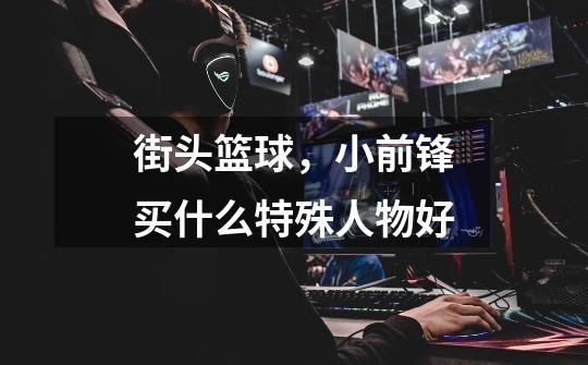 街头篮球,小前锋买什么特殊人物好-第1张-游戏信息-龙启网