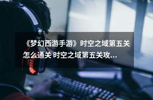 《梦幻西游手游》时空之域第五关怎么通关 时空之域第五关攻略-第1张-游戏信息-龙启网