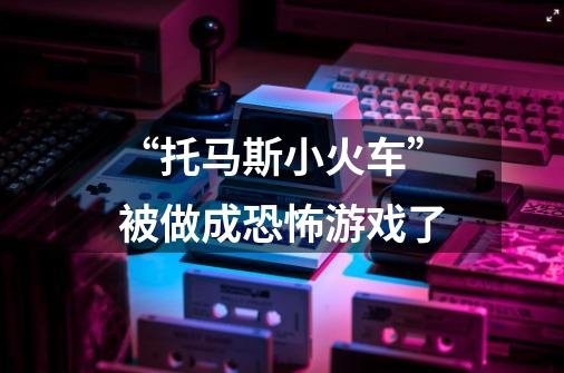 “托马斯小火车”被做成恐怖游戏了-第1张-游戏信息-龙启网