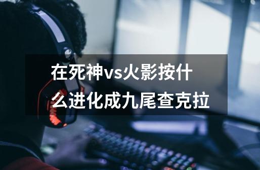 在死神vs火影按什么进化成九尾查克拉-第1张-游戏信息-龙启网