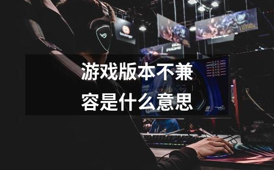 游戏版本不兼容是什么意思-第1张-游戏信息-龙启网