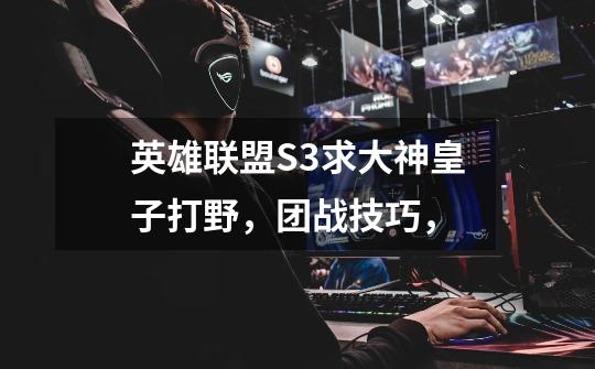 英雄联盟S3求大神皇子打野,团战技巧,-第1张-游戏信息-龙启网