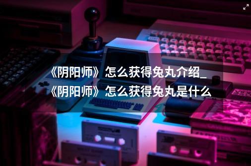 《阴阳师》怎么获得兔丸介绍_《阴阳师》怎么获得兔丸是什么-第1张-游戏信息-龙启网