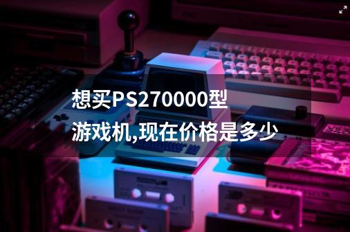 想买PS2.70000型游戏机,现在价格是多少-第1张-游戏信息-龙启网
