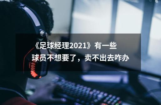 《足球经理2021》有一些球员不想要了,卖不出去咋办-第1张-游戏信息-龙启网
