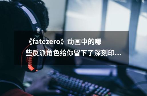 《fatezero》动画中的哪些反派角色给你留下了深刻印象-第1张-游戏信息-龙启网