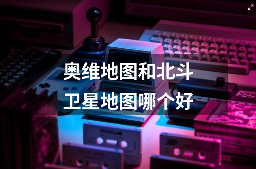 奥维地图和北斗卫星地图哪个好-第1张-游戏信息-龙启网