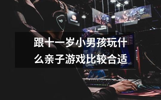 跟十一岁小男孩玩什么亲子游戏比较合适-第1张-游戏信息-龙启网