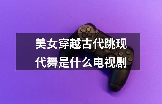 美女穿越古代跳现代舞是什么电视剧-第1张-游戏信息-龙启网
