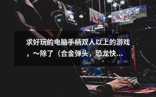 求好玩的电脑手柄双人以上的游戏，～除了（合金弹头，恐龙快打，西游释厄传，足球类，篮球类）1P手柄，-第1张-游戏信息-龙启网