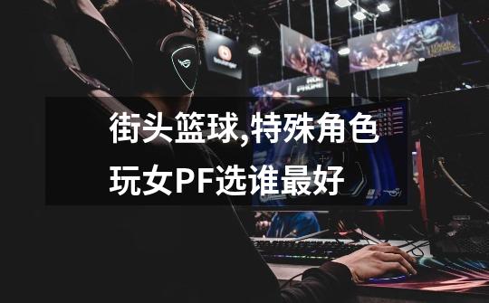 街头篮球,特殊角色玩女PF选谁最好-第1张-游戏信息-龙启网