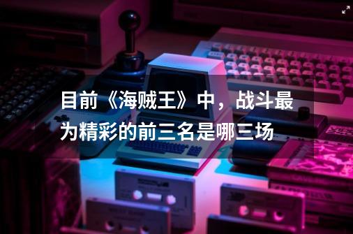 目前《海贼王》中,战斗最为精彩的前三名是哪三场-第1张-游戏信息-龙启网