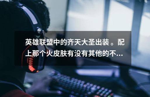 英雄联盟中的齐天大圣出装 。配上那个火皮肤有没有其他的不同-第1张-游戏信息-龙启网