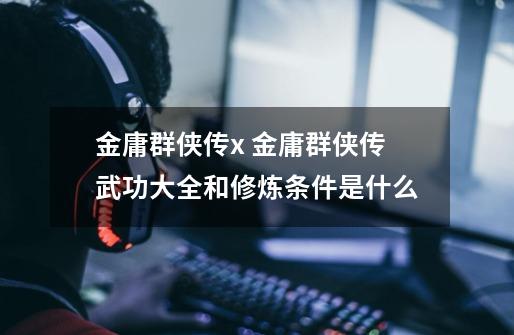 金庸群侠传x 金庸群侠传武功大全和修炼条件是什么-第1张-游戏信息-龙启网