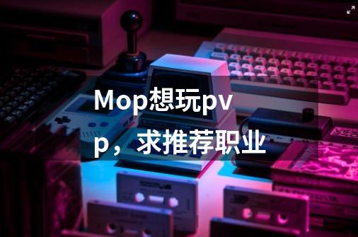 Mop想玩pvp,求推荐职业-第1张-游戏信息-龙启网