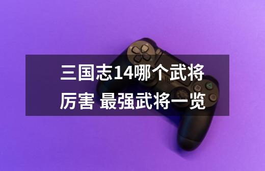 三国志14哪个武将厉害 最强武将一览-第1张-游戏信息-龙启网