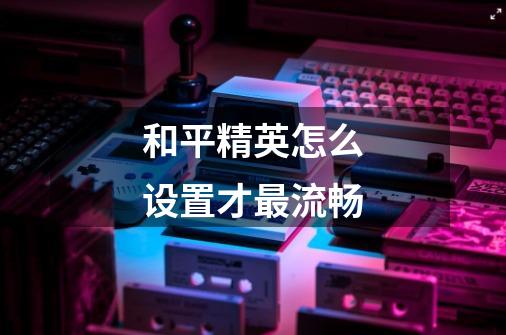 和平精英怎么设置才最流畅-第1张-游戏信息-龙启网