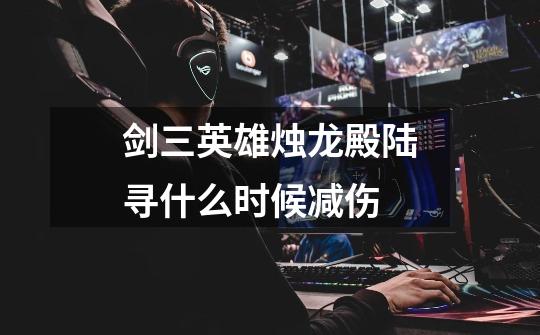 剑三英雄烛龙殿陆寻什么时候减伤-第1张-游戏信息-龙启网