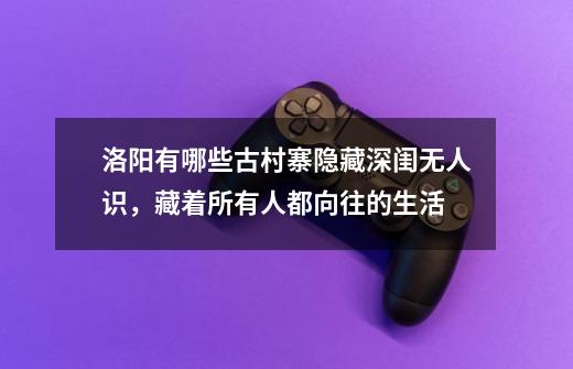 洛阳有哪些古村寨隐藏深闺无人识,藏着所有人都向往的生活-第1张-游戏信息-龙启网