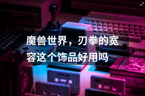 魔兽世界，刃拳的宽容这个饰品好用吗-第1张-游戏信息-龙启网