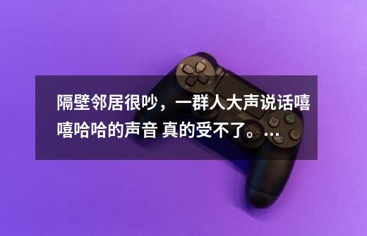 隔壁邻居很吵，一群人大声说话嘻嘻哈哈的声音 真的受不了。原本是一位主播 明天凌晨打游戏声音也大-第1张-游戏信息-龙启网