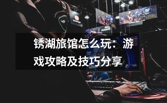 锈湖旅馆怎么玩:游戏攻略及技巧分享-第1张-游戏信息-龙启网