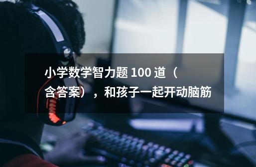 小学数学智力题 100 道(含答案),和孩子一起开动脑筋-第1张-游戏信息-龙启网