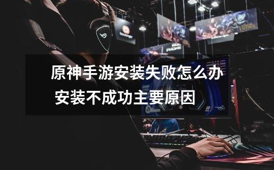 原神手游安装失败怎么办 安装不成功主要原因-第1张-游戏信息-龙启网