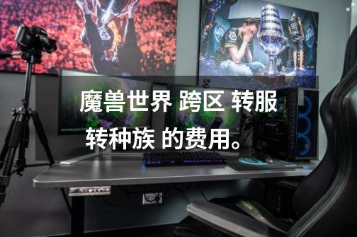 魔兽世界 跨区 转服 转种族 的费用。-第1张-游戏信息-龙启网