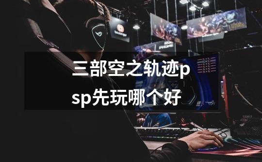 三部空之轨迹psp先玩哪个好-第1张-游戏信息-龙启网