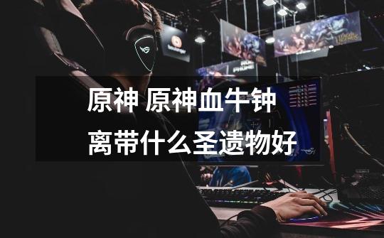 原神 原神血牛钟离带什么圣遗物好-第1张-游戏信息-龙启网