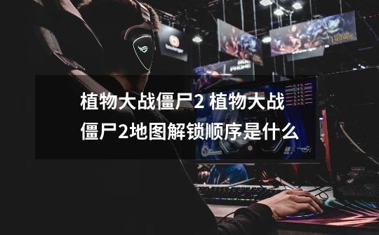 植物大战僵尸2 植物大战僵尸2地图解锁顺序是什么-第1张-游戏信息-龙启网