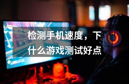 检测手机速度,下什么游戏测试好点-第1张-游戏信息-龙启网