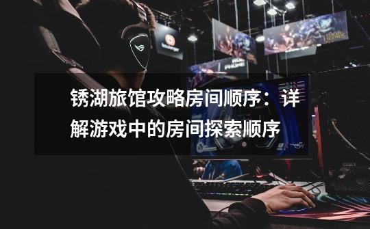 锈湖旅馆攻略房间顺序:详解游戏中的房间探索顺序-第1张-游戏信息-龙启网