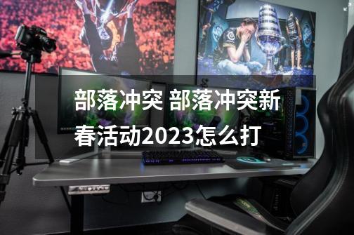 部落冲突 部落冲突新春活动2023怎么打-第1张-游戏信息-龙启网